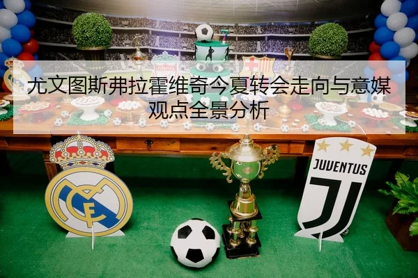 尤文图斯弗拉霍维奇今夏转会走向与意媒观点全景分析