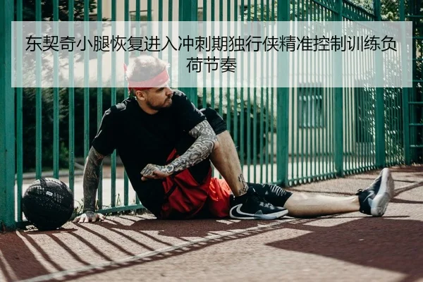 东契奇小腿恢复进入冲刺期独行侠精准控制训练负荷节奏